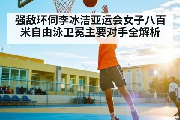 强敌环伺李冰洁亚运会女子八百米自由泳卫冕主要对手全解析