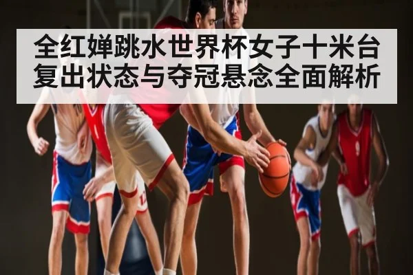 全红婵跳水世界杯女子十米台复出状态与夺冠悬念全面解析
