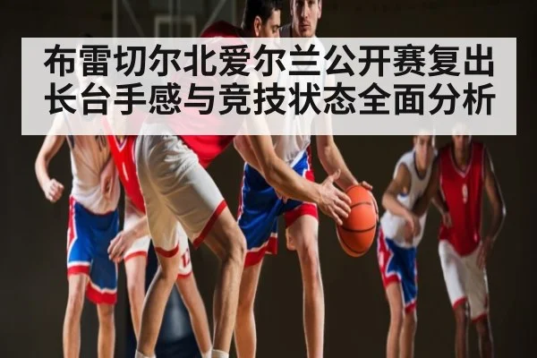 布雷切尔北爱尔兰公开赛复出 长台手感与竞技状态全面分析