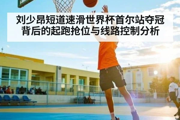刘少昂短道速滑世界杯首尔站夺冠背后的起跑抢位与线路控制分析